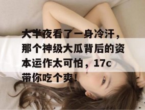 大半夜看了一身冷汗，那个神级大瓜背后的资本运作太可怕，17c带你吃个爽！