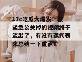 17c吃瓜大爆发！被紧急公关掉的视频终于流出了，有没有课代表来总结一下重点？
