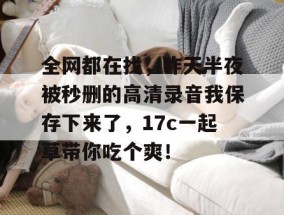 全网都在找，昨天半夜被秒删的高清录音我保存下来了，17c一起草带你吃个爽！