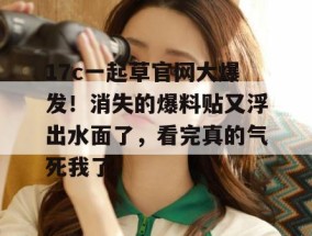 17c一起草官网大爆发！消失的爆料贴又浮出水面了，看完真的气死我了。