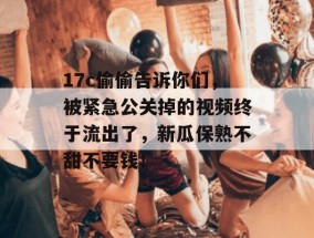 17c偷偷告诉你们，被紧急公关掉的视频终于流出了，新瓜保熟不甜不要钱！