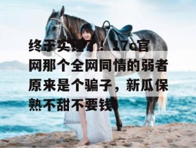 终于实锤了！17c官网那个全网同情的弱者原来是个骗子，新瓜保熟不甜不要钱！