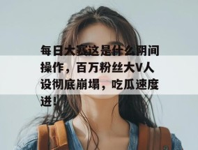 每日大赛这是什么阴间操作，百万粉丝大V人设彻底崩塌，吃瓜速度进！