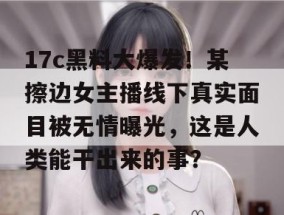 17c黑料大爆发！某擦边女主播线下真实面目被无情曝光，这是人类能干出来的事？