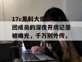 17c黑料大爆发！男团成员的深夜开房记录被曝光，千万别外传，自己偷偷看就行！