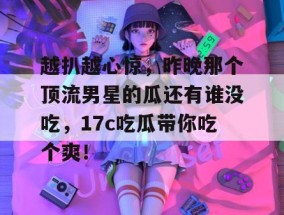 越扒越心惊，昨晚那个顶流男星的瓜还有谁没吃，17c吃瓜带你吃个爽！