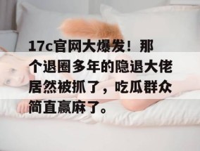17c官网大爆发！那个退圈多年的隐退大佬居然被抓了，吃瓜群众简直赢麻了。