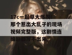17c一起草大爆发！那个惹出大乱子的现场视频完整版，这剧情连编剧都写不出来。