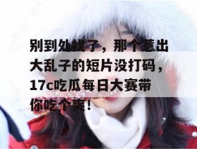 别到处找了，那个惹出大乱子的短片没打码，17c吃瓜每日大赛带你吃个爽！