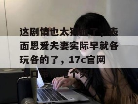 这剧情也太狗血了，表面恩爱夫妻实际早就各玩各的了，17c官网入口带你吃个爽！