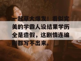 一起草大爆发！看似完美的学霸人设结果学历全是造假，这剧情连编剧都写不出来。
