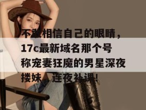 不敢相信自己的眼睛，17c最新域名那个号称宠妻狂魔的男星深夜搂妹，连夜补课！