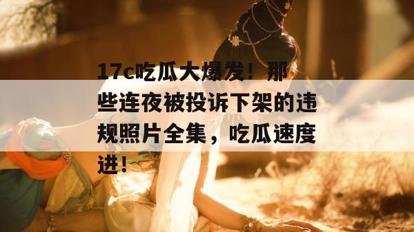 17c吃瓜大爆发！那些连夜被投诉下架的违规照片全集，吃瓜速度进！