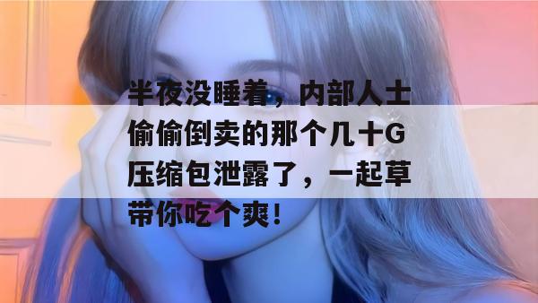 半夜没睡着，内部人士偷偷倒卖的那个几十G压缩包泄露了，一起草带你吃个爽！