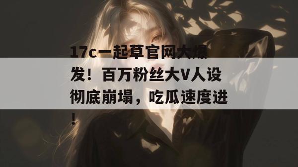 17c一起草官网大爆发！百万粉丝大V人设彻底崩塌，吃瓜速度进！
