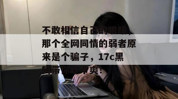 不敢相信自己的眼睛，那个全网同情的弱者原来是个骗子，17c黑料带你吃个爽！