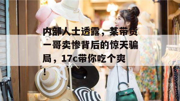 内部人士透露,某带货一哥卖惨背后的惊天骗局,17c带你吃个爽! 第1张 内部人士透露,某带货一哥卖惨背后的惊天骗局,17c带你吃个爽! 第1张