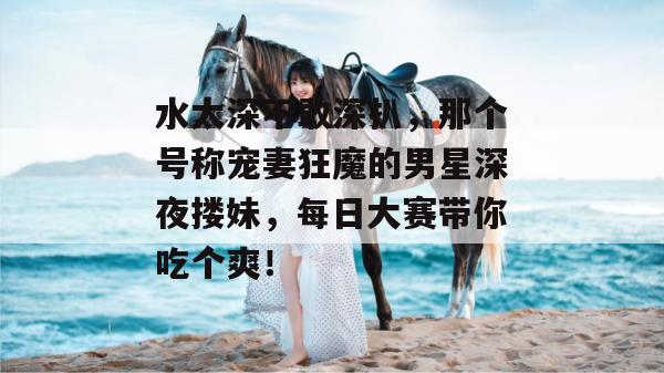 水太深不敢深扒，那个号称宠妻狂魔的男星深夜搂妹，每日大赛带你吃个爽！  第1张