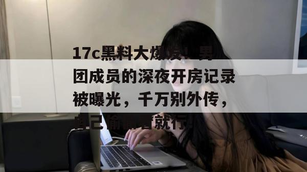 17c黑料大爆发！男团成员的深夜开房记录被曝光，千万别外传，自己偷偷看就行！  第1张