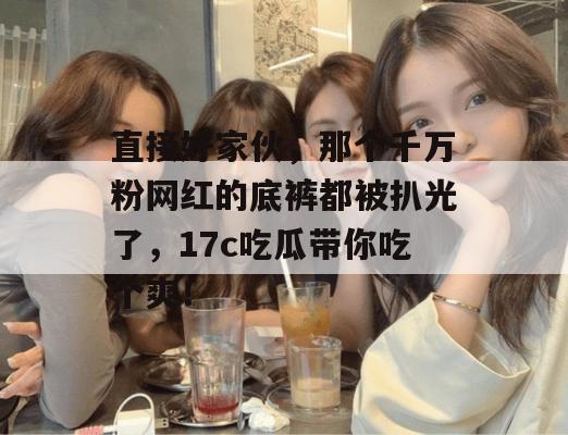 直接好家伙，那个千万粉网红的底裤都被扒光了，17c吃瓜带你吃个爽！  第1张