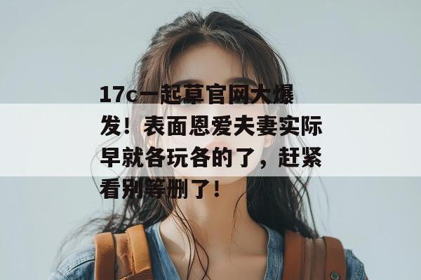 17c一起草官网大爆发！表面恩爱夫妻实际早就各玩各的了，赶紧看别等删了！  第1张