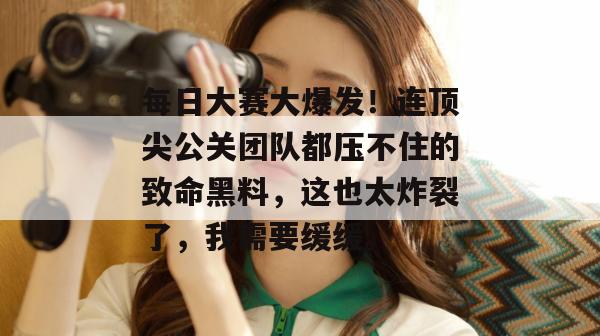 每日大赛大爆发！连顶尖公关团队都压不住的致命黑料，这也太炸裂了，我需要缓缓。  第1张