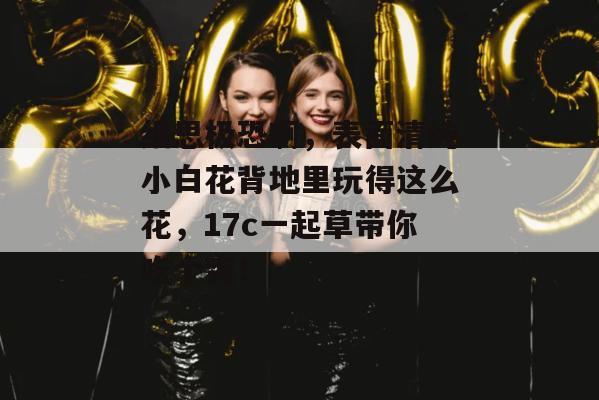细思极恐啊，表面清纯小白花背地里玩得这么花，17c一起草带你吃个爽！  第1张