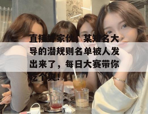 直接好家伙，某知名大导的潜规则名单被人发出来了，每日大赛带你吃个爽！  第1张
