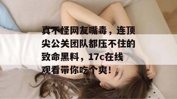 真不怪网友嘴毒，连顶尖公关团队都压不住的致命黑料，17c在线观看带你吃个爽！  第1张