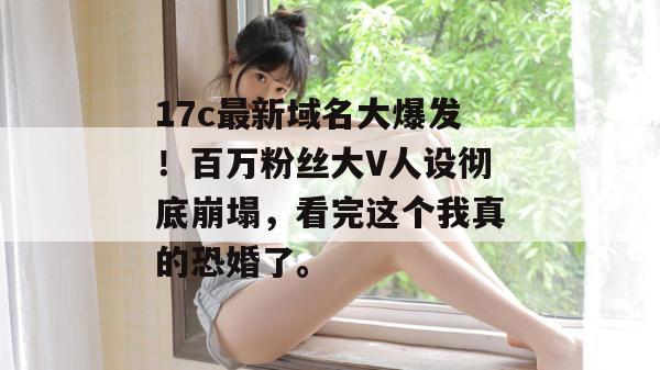 17c最新域名大爆发！百万粉丝大V人设彻底崩塌，看完这个我真的恐婚了。  第1张