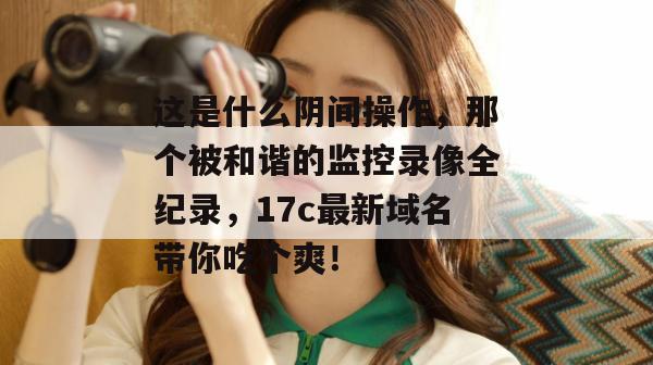 这是什么阴间操作，那个被和谐的监控录像全纪录，17c最新域名带你吃个爽！  第1张