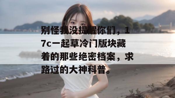 别怪我没提醒你们，17c一起草冷门版块藏着的那些绝密档案，求路过的大神科普。  第1张