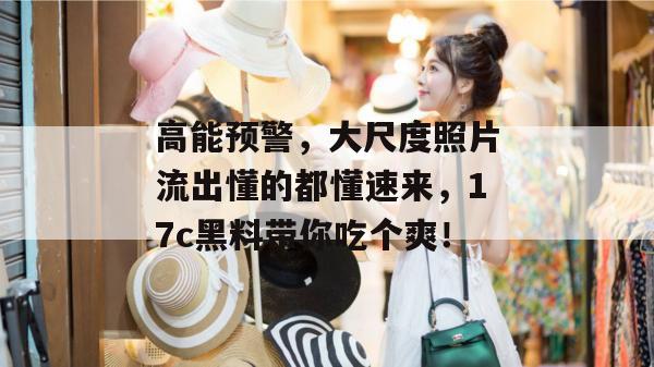高能预警,大尺度照片流出懂的都懂速来,17c黑料带你吃个爽! 第1张 高能预警,大尺度照片流出懂的都懂速来,17c黑料带你吃个爽! 第1张