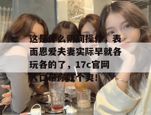 这是什么阴间操作，表面恩爱夫妻实际早就各玩各的了，17c官网入口带你吃个爽！  第1张