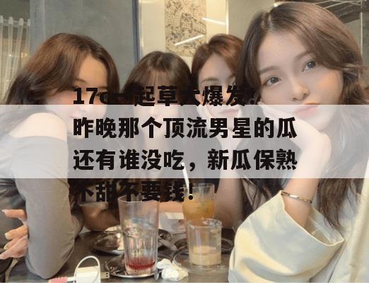 17c一起草大爆发！昨晚那个顶流男星的瓜还有谁没吃，新瓜保熟不甜不要钱！  第1张